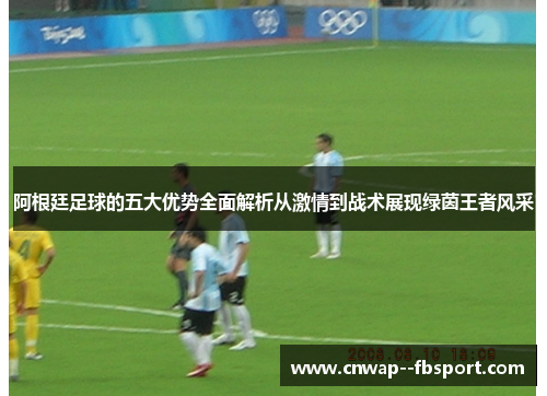 阿根廷足球的五大优势全面解析从激情到战术展现绿茵王者风采